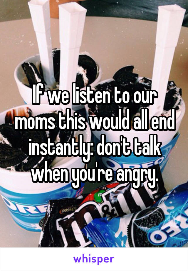 If we listen to our moms this would all end instantly: don't talk when you're angry.
