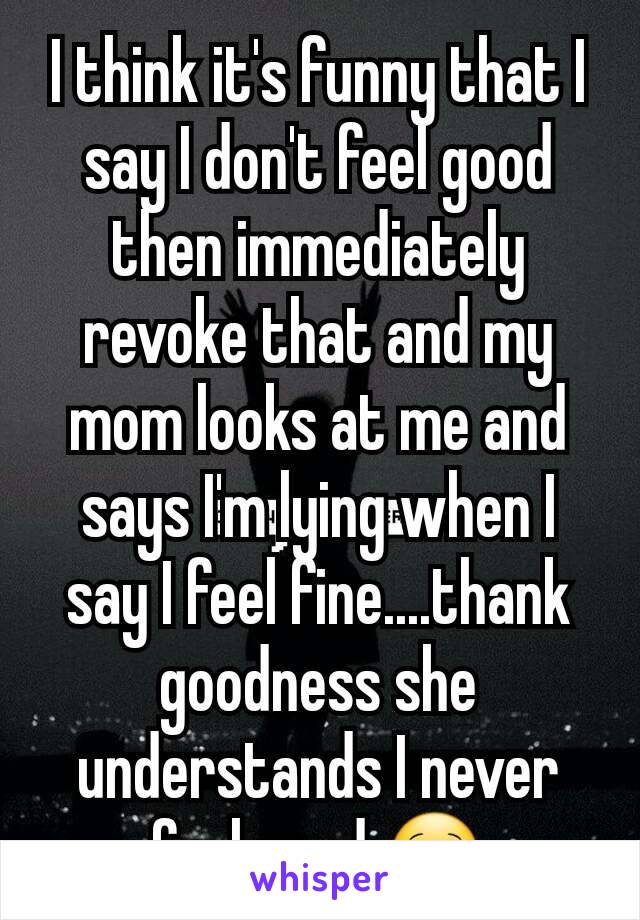 I think it's funny that I say I don't feel good then immediately revoke that and my mom looks at me and says I'm lying when I say I feel fine....thank goodness she understands I never feel good 😌