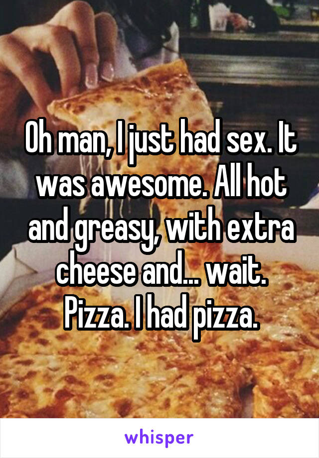 Oh man, I just had sex. It was awesome. All hot and greasy, with extra cheese and... wait. Pizza. I had pizza.