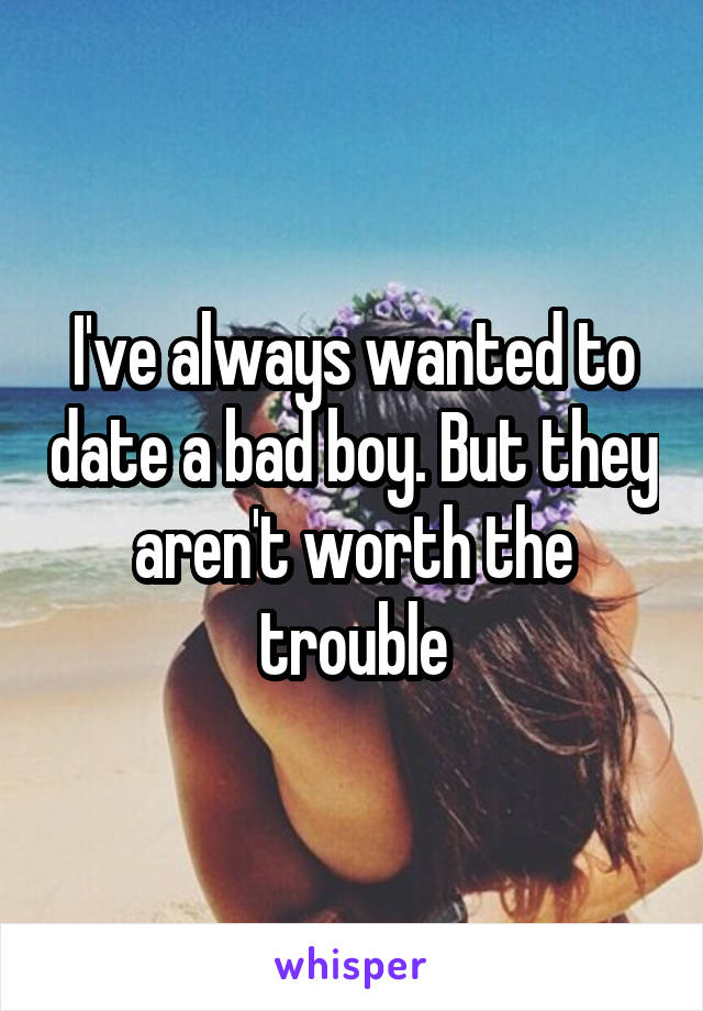 I've always wanted to date a bad boy. But they aren't worth the trouble
