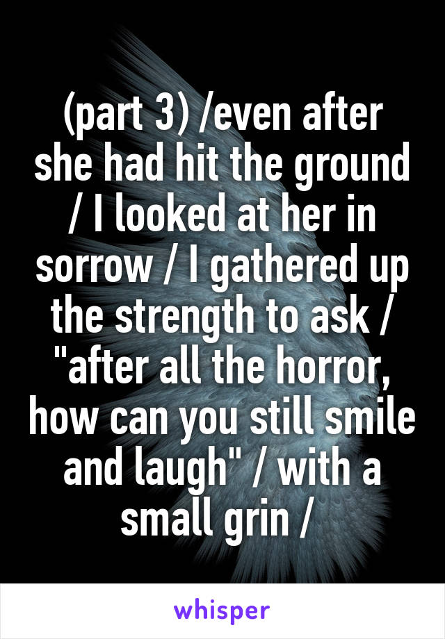 (part 3) /even after she had hit the ground / I looked at her in sorrow / I gathered up the strength to ask / "after all the horror, how can you still smile and laugh" / with a small grin / 
