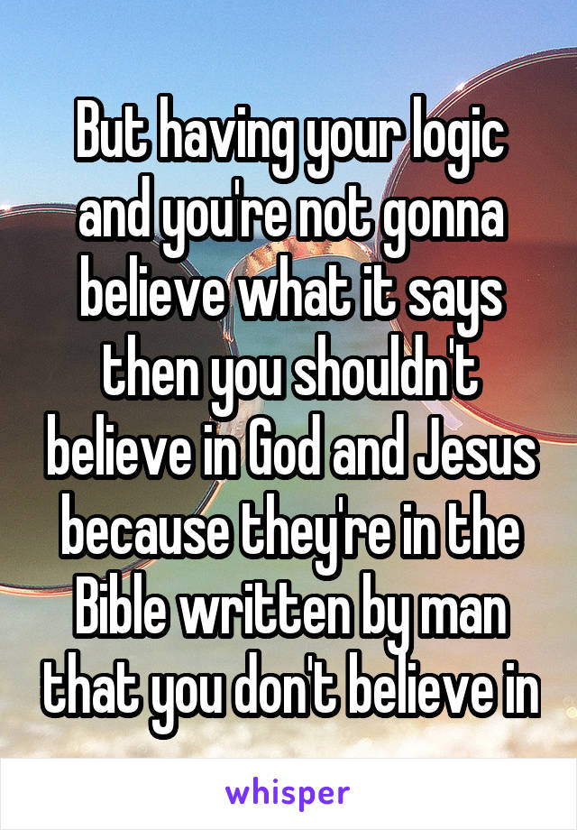 But having your logic and you're not gonna believe what it says then you shouldn't believe in God and Jesus because they're in the Bible written by man that you don't believe in