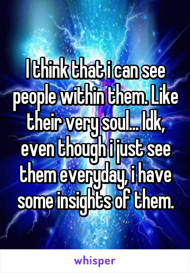 I think that i can see people within them. Like their very soul... Idk, even though i just see them everyday, i have some insights of them.