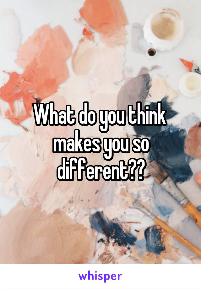 What do you think  makes you so different??