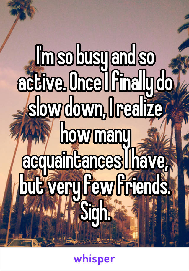 I'm so busy and so active. Once I finally do slow down, I realize how many acquaintances I have, but very few friends. Sigh.