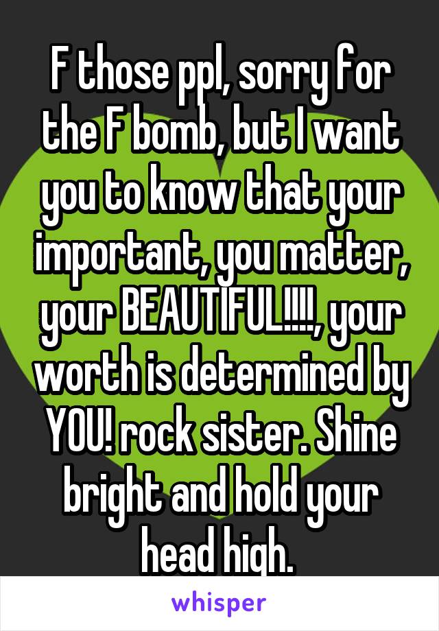 F those ppl, sorry for the F bomb, but I want you to know that your important, you matter, your BEAUTIFUL!!!!, your worth is determined by YOU! rock sister. Shine bright and hold your head high. 