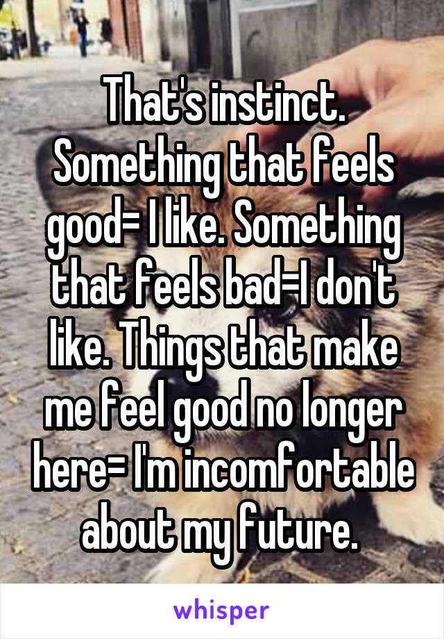 That's instinct. Something that feels good= I like. Something that feels bad=I don't like. Things that make me feel good no longer here= I'm incomfortable about my future. 