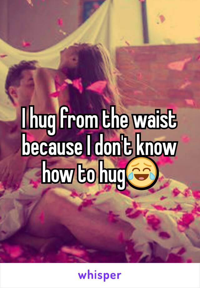 I hug from the waist because I don't know how to hug😂