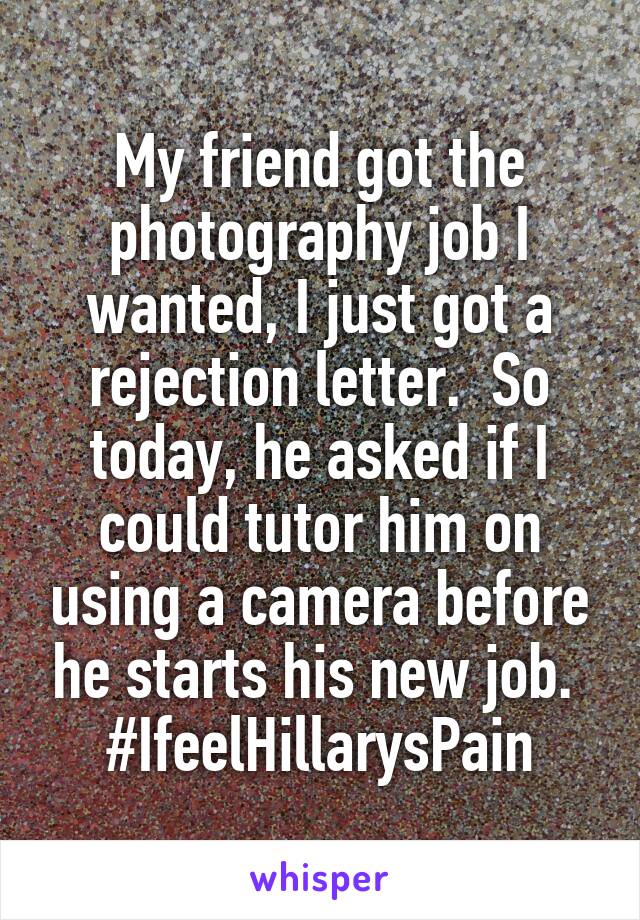 My friend got the photography job I wanted, I just got a rejection letter.  So today, he asked if I could tutor him on using a camera before he starts his new job. 
#IfeelHillarysPain