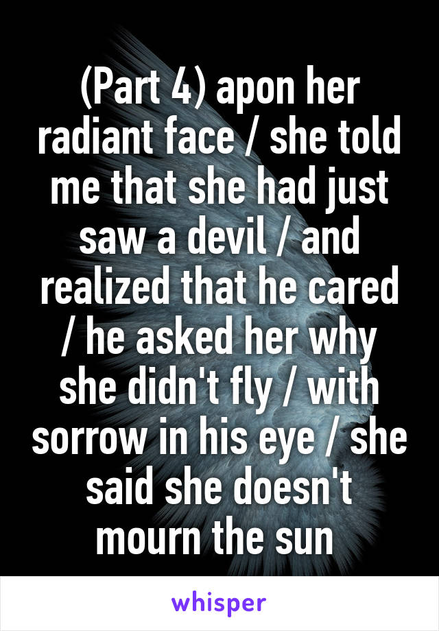 (Part 4) apon her radiant face / she told me that she had just saw a devil / and realized that he cared / he asked her why she didn't fly / with sorrow in his eye / she said she doesn't mourn the sun 
