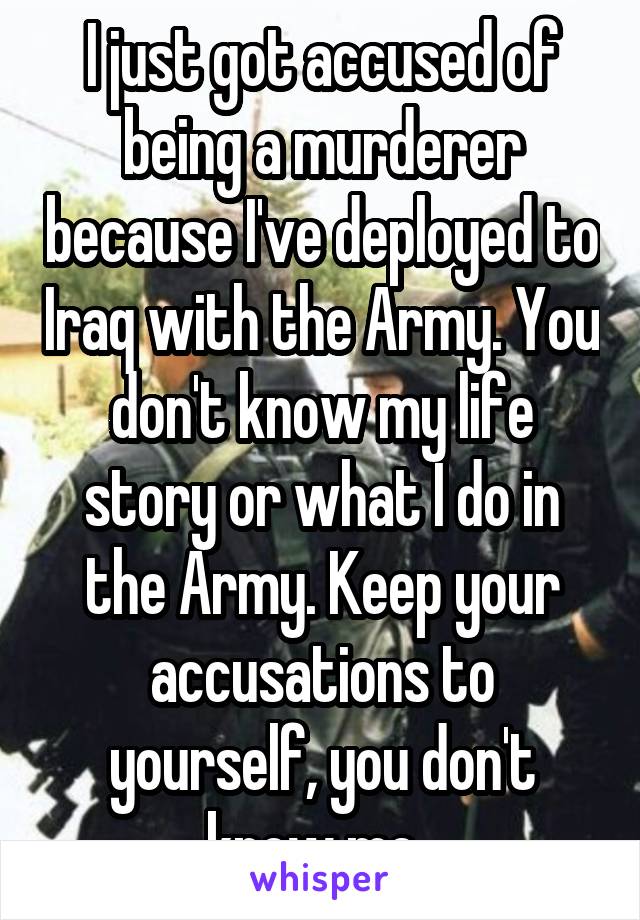 I just got accused of being a murderer because I've deployed to Iraq with the Army. You don't know my life story or what I do in the Army. Keep your accusations to yourself, you don't know me. 