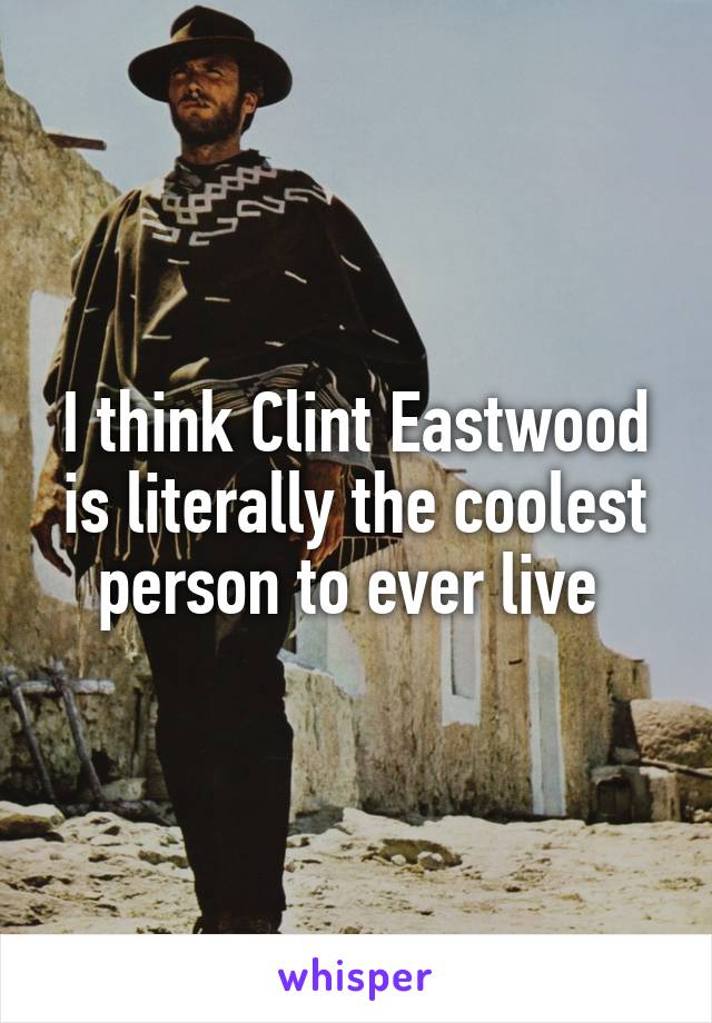 I think Clint Eastwood is literally the coolest person to ever live 