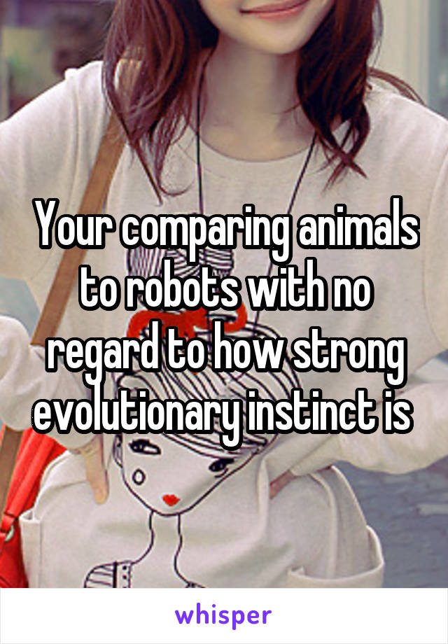 Your comparing animals to robots with no regard to how strong evolutionary instinct is 