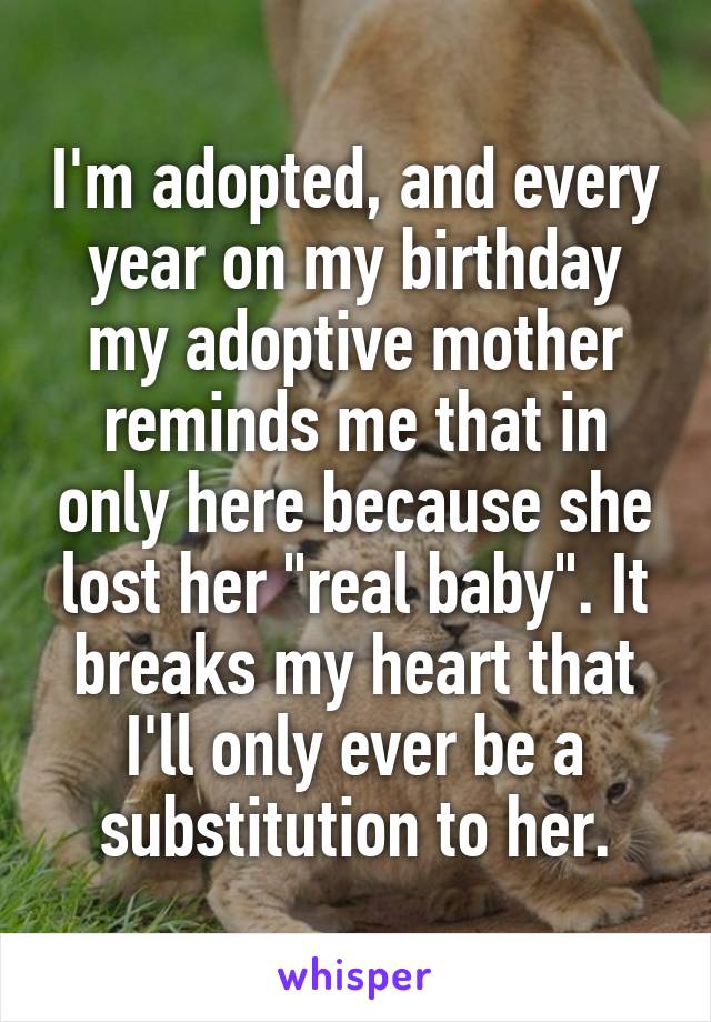 I'm adopted, and every year on my birthday my adoptive mother reminds me that in only here because she lost her "real baby". It breaks my heart that I'll only ever be a substitution to her.
