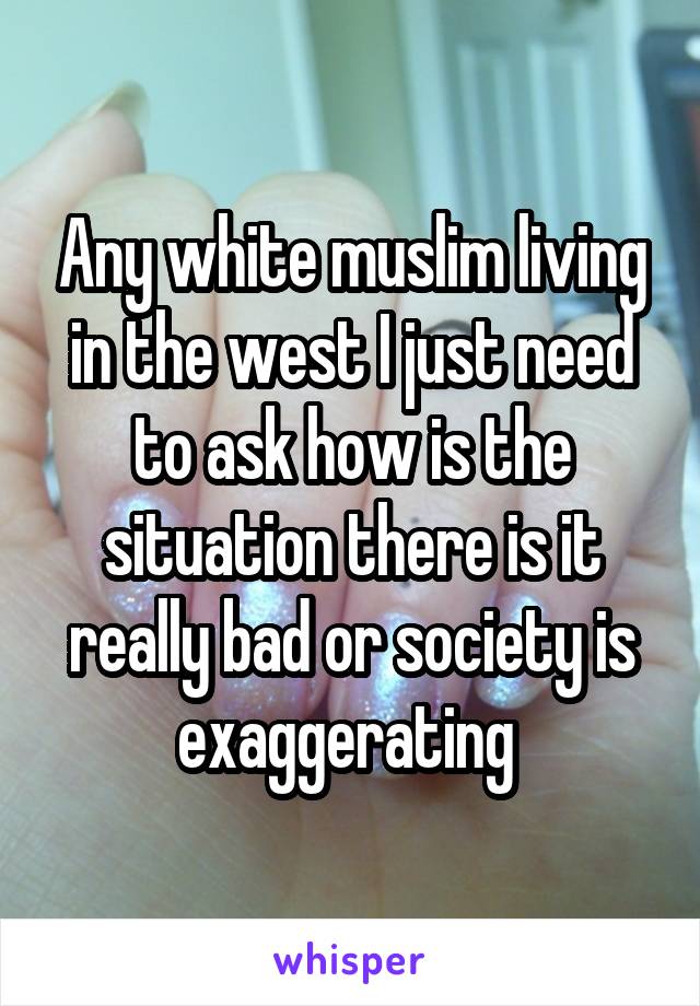Any white muslim living in the west I just need to ask how is the situation there is it really bad or society is exaggerating 