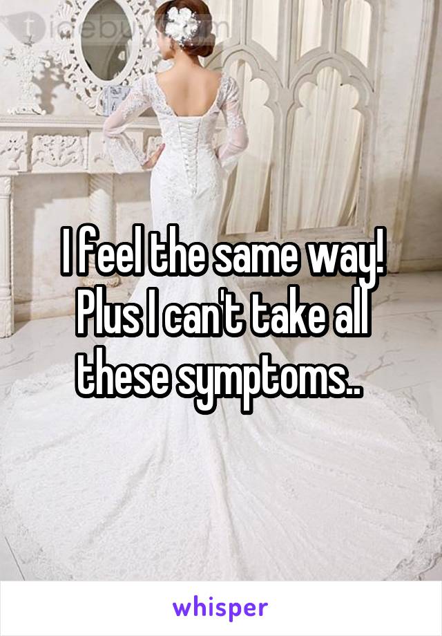 I feel the same way! Plus I can't take all these symptoms.. 