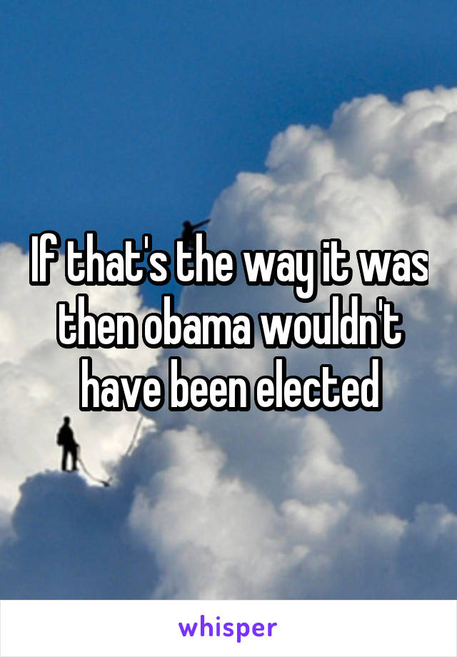 If that's the way it was then obama wouldn't have been elected
