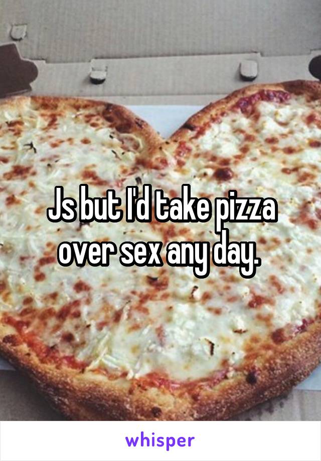Js but I'd take pizza over sex any day. 