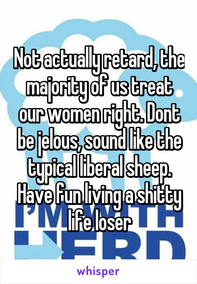 Not actually retard, the majority of us treat our women right. Dont be jelous, sound like the typical liberal sheep. Have fun living a shitty life loser