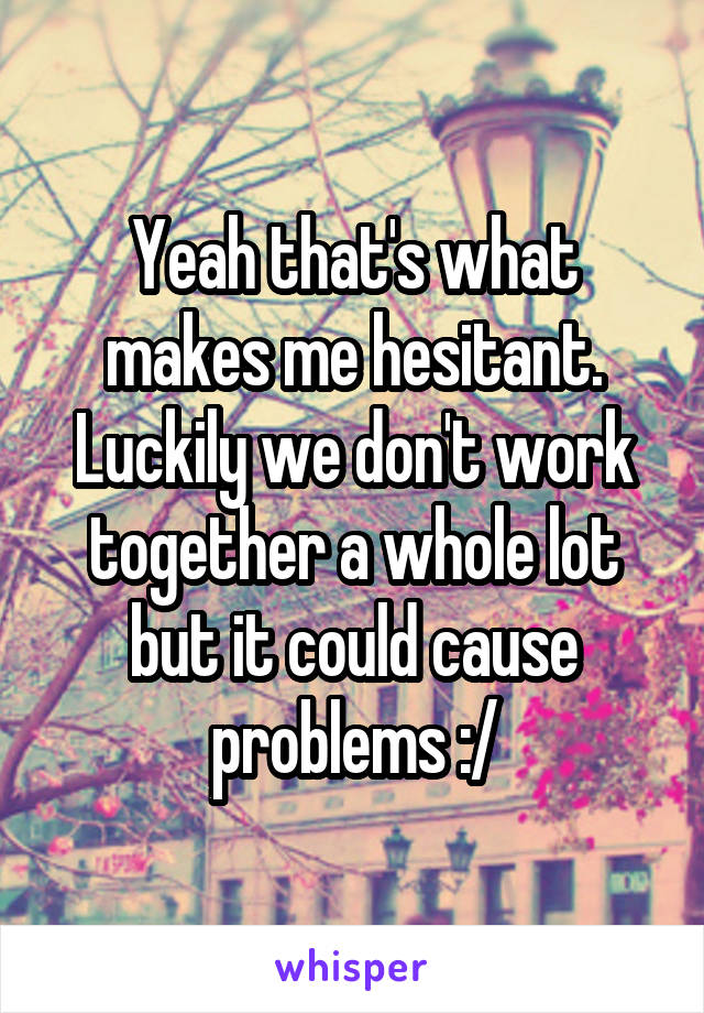 Yeah that's what makes me hesitant. Luckily we don't work together a whole lot but it could cause problems :/