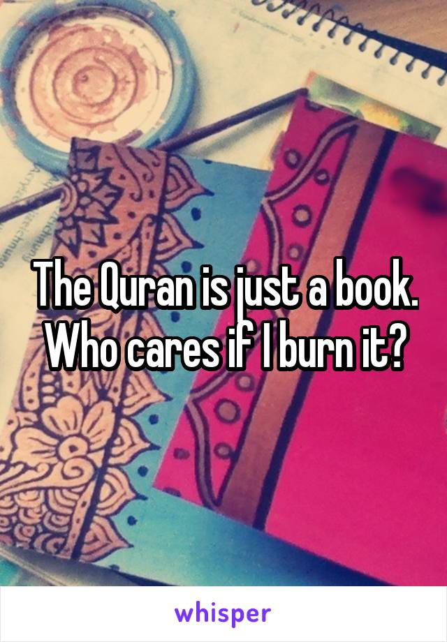 The Quran is just a book. Who cares if I burn it?