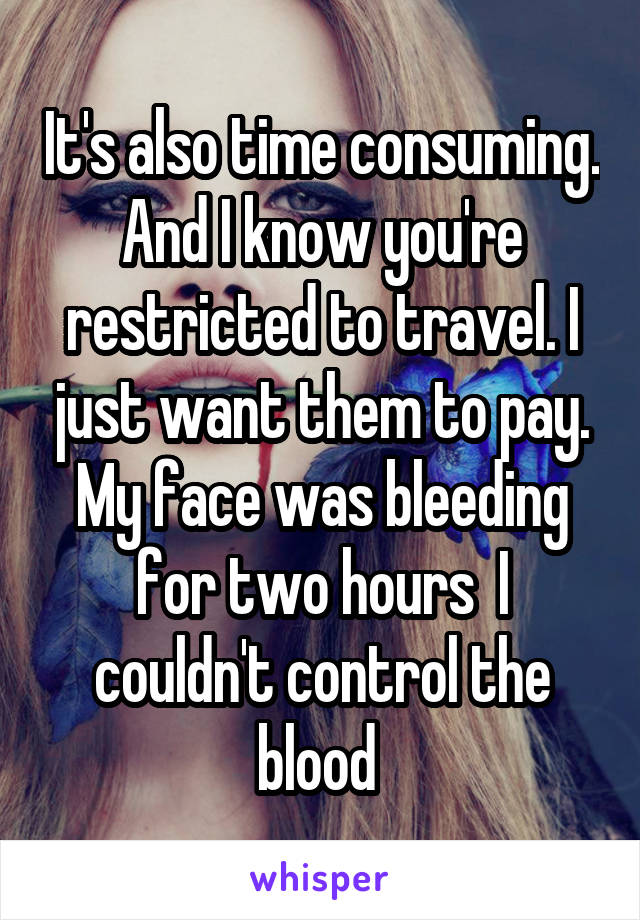It's also time consuming. And I know you're restricted to travel. I just want them to pay. My face was bleeding for two hours  I couldn't control the blood 