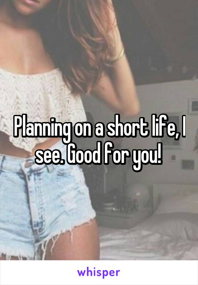 Planning on a short life, I see. Good for you! 