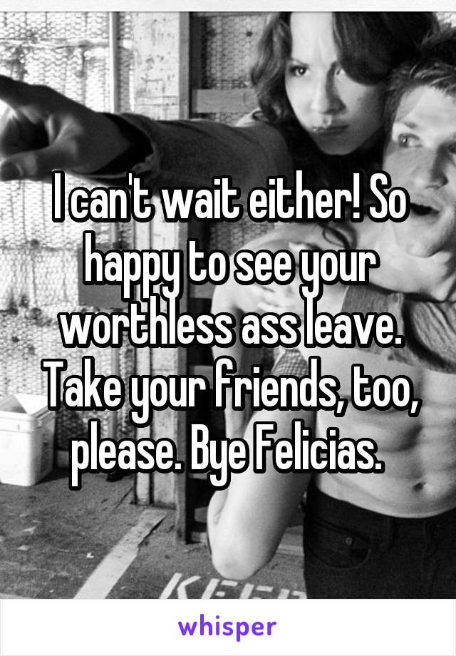 I can't wait either! So happy to see your worthless ass leave. Take your friends, too, please. Bye Felicias. 