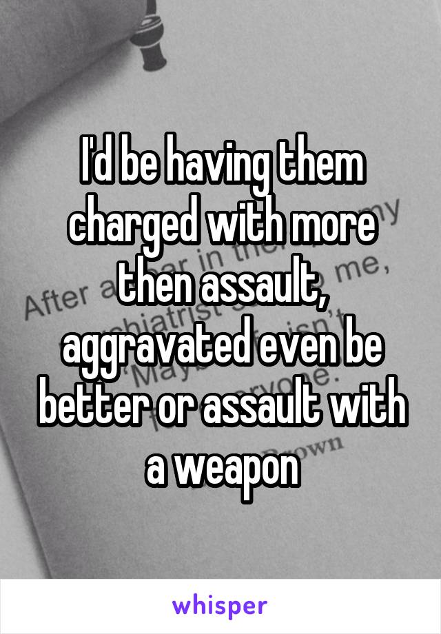I'd be having them charged with more then assault, aggravated even be better or assault with a weapon