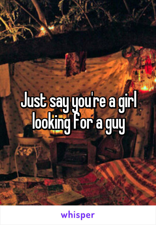 Just say you're a girl looking for a guy