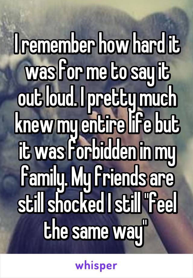 I remember how hard it was for me to say it out loud. I pretty much knew my entire life but it was forbidden in my family. My friends are still shocked I still "feel the same way" 