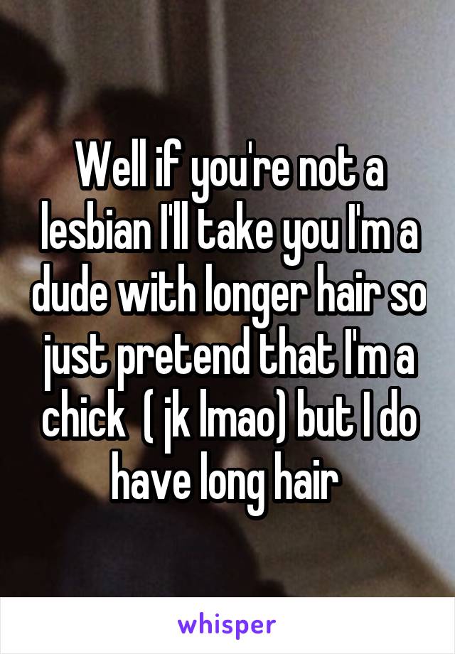 Well if you're not a lesbian I'll take you I'm a dude with longer hair so just pretend that I'm a chick  ( jk lmao) but I do have long hair 