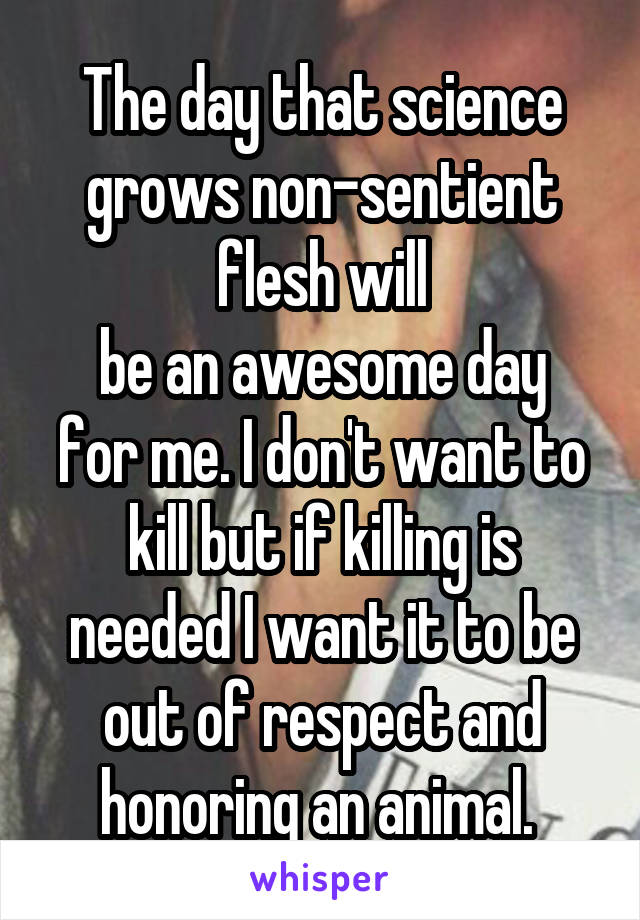 The day that science grows non-sentient flesh will
be an awesome day for me. I don't want to kill but if killing is needed I want it to be out of respect and honoring an animal. 