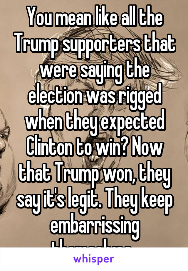 You mean like all the Trump supporters that were saying the election was rigged when they expected Clinton to win? Now that Trump won, they say it's legit. They keep embarrissing themselves. 