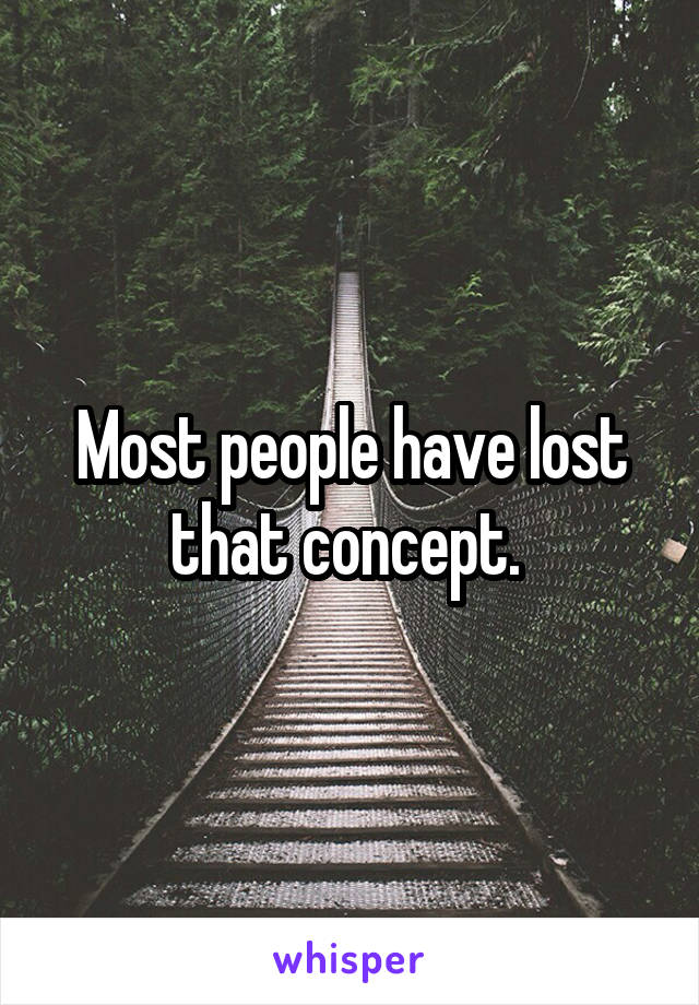 Most people have lost that concept. 