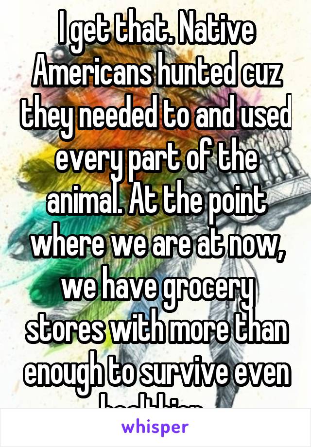 I get that. Native Americans hunted cuz they needed to and used every part of the animal. At the point where we are at now, we have grocery stores with more than enough to survive even healthier. 