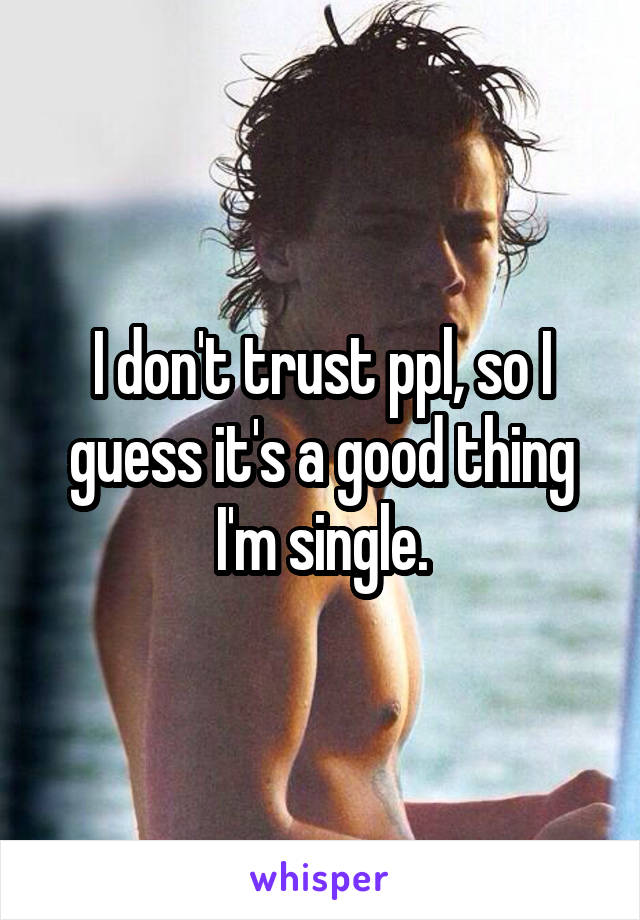 I don't trust ppl, so I guess it's a good thing I'm single.
