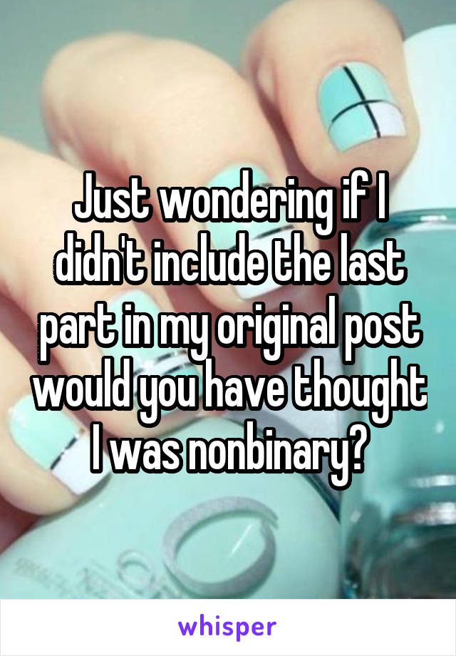 Just wondering if I didn't include the last part in my original post would you have thought I was nonbinary?