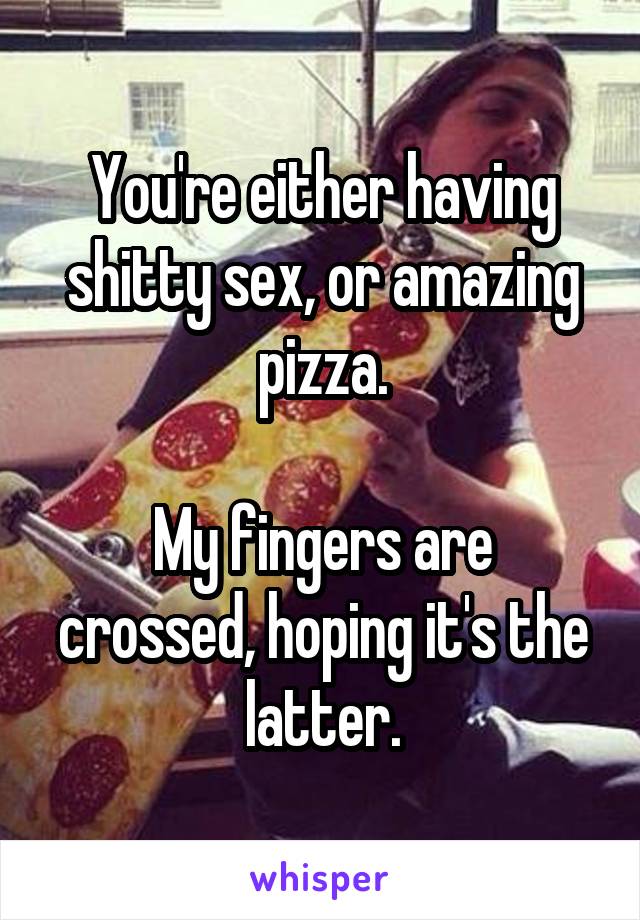 You're either having shitty sex, or amazing pizza.

My fingers are crossed, hoping it's the latter.