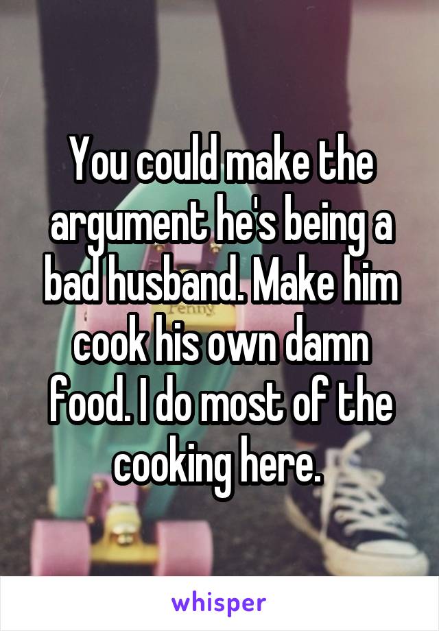 You could make the argument he's being a bad husband. Make him cook his own damn food. I do most of the cooking here. 