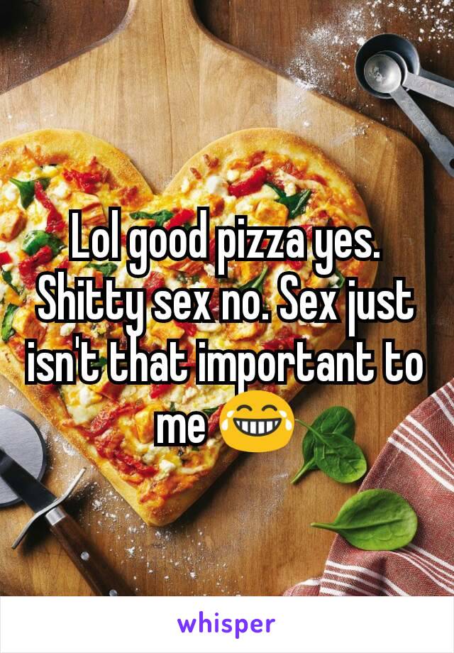 Lol good pizza yes. Shitty sex no. Sex just isn't that important to me 😂