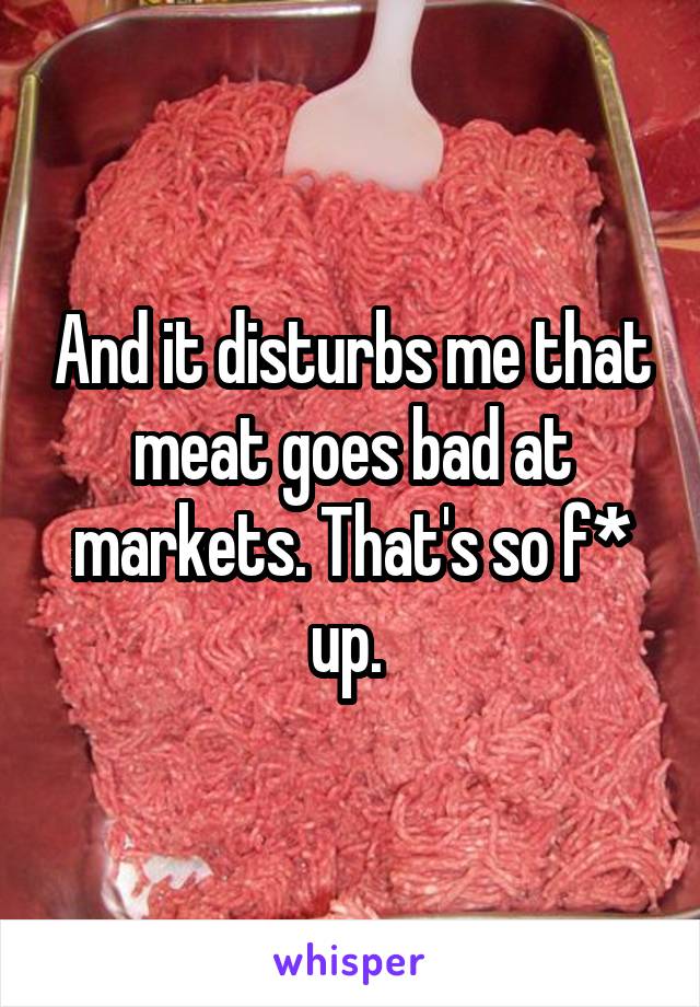 And it disturbs me that meat goes bad at markets. That's so f* up. 