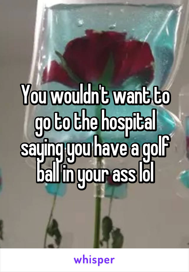 You wouldn't want to go to the hospital saying you have a golf ball in your ass lol