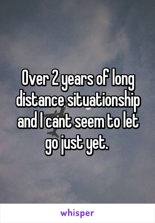 Over 2 years of long distance situationship and I cant seem to let go just yet. 