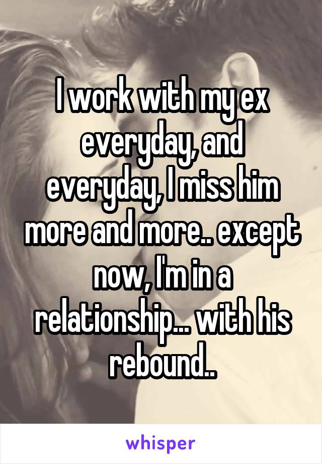 I work with my ex everyday, and everyday, I miss him more and more.. except now, I'm in a relationship... with his rebound..