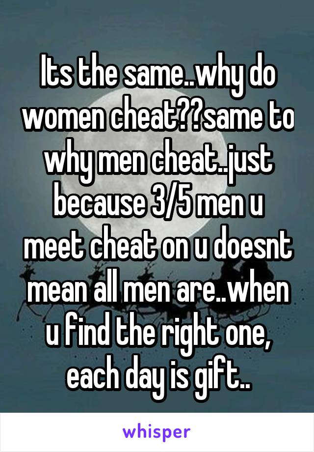 Its the same..why do women cheat??same to why men cheat..just because 3/5 men u meet cheat on u doesnt mean all men are..when u find the right one, each day is gift..