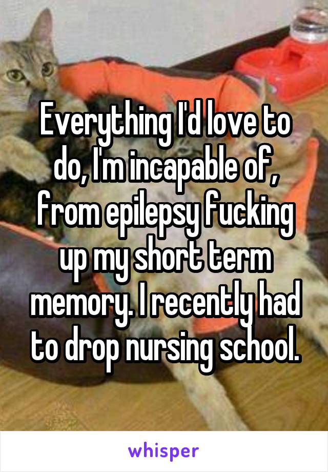 Everything I'd love to do, I'm incapable of, from epilepsy fucking up my short term memory. I recently had to drop nursing school.