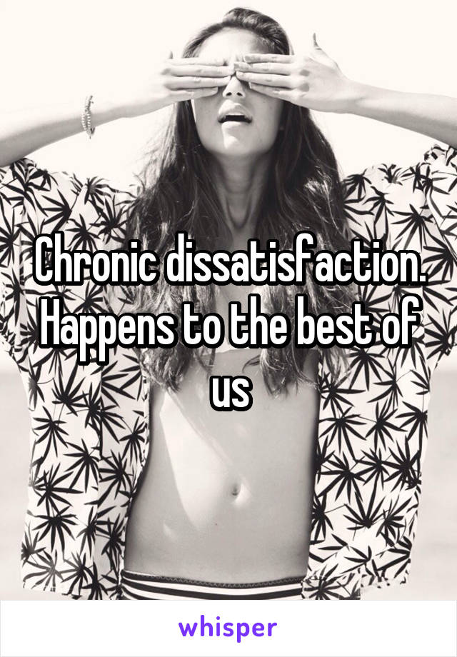 Chronic dissatisfaction. Happens to the best of us