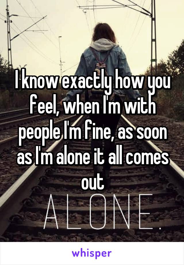 I know exactly how you feel, when I'm with people I'm fine, as soon as I'm alone it all comes out