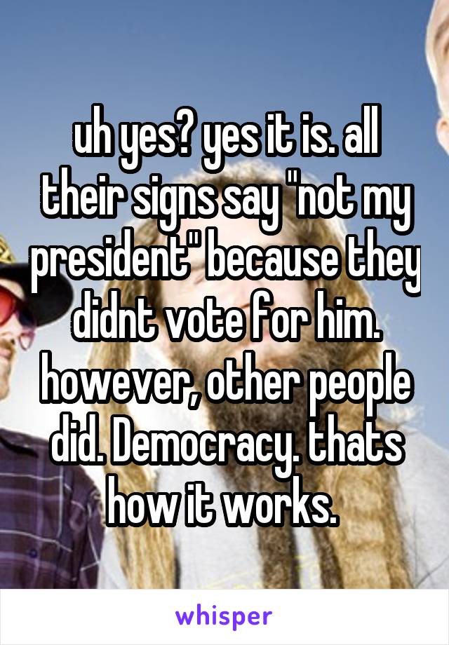 uh yes? yes it is. all their signs say "not my president" because they didnt vote for him. however, other people did. Democracy. thats how it works. 